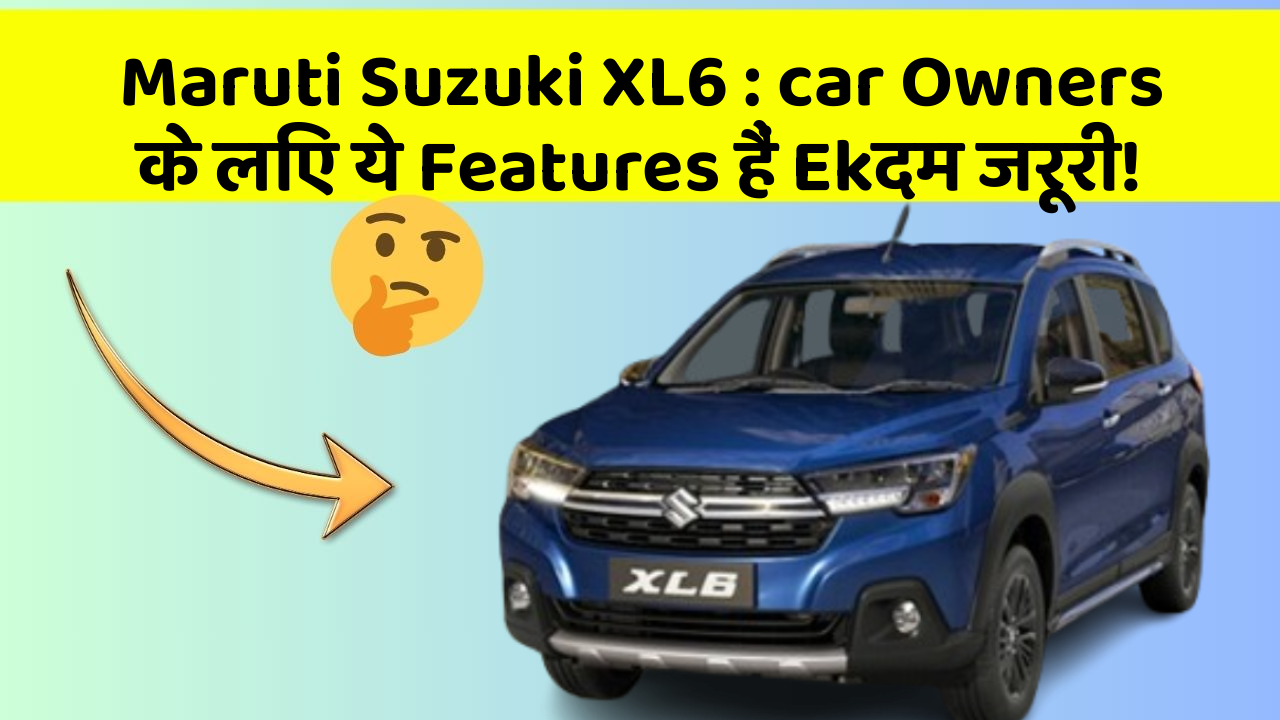 Maruti Suzuki XL6: car Owners के लिए ये Features हैं Ekदम जरूरी!
